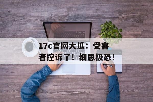 17c官网大瓜：受害者控诉了！细思极恐！
