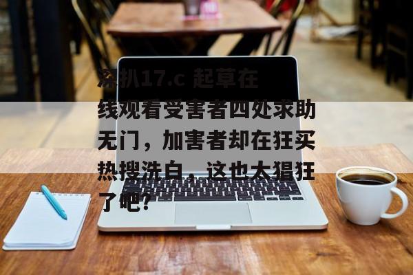 深扒17.c 起草在线观看受害者四处求助无门，加害者却在狂买热搜洗白，这也太猖狂了吧？