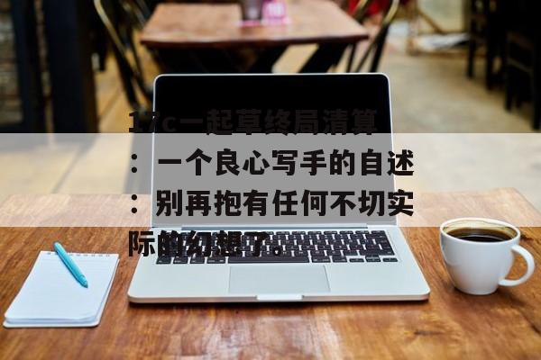 17c一起草终局清算：一个良心写手的自述：别再抱有任何不切实际的幻想了。