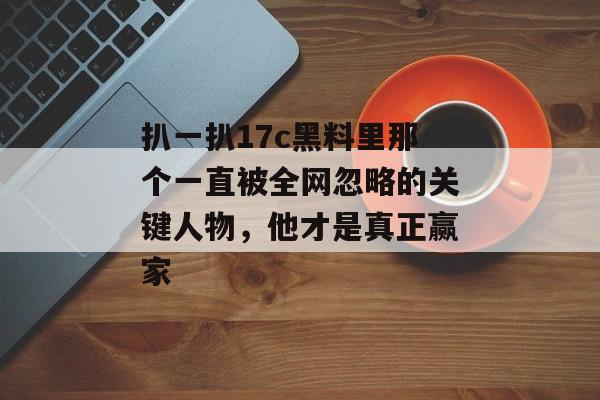 扒一扒17c黑料里那个一直被全网忽略的关键人物，他才是真正赢家