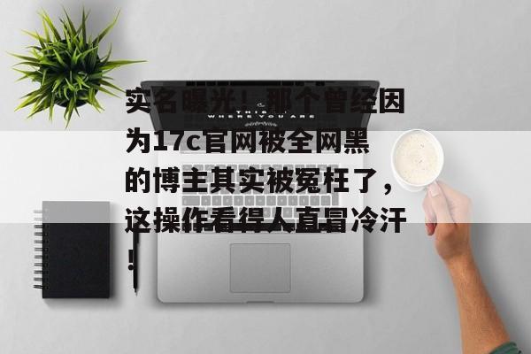 实名曝光！那个曾经因为17c官网被全网黑的博主其实被冤枉了，这操作看得人直冒冷汗！