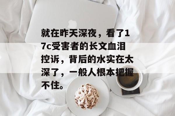 就在昨天深夜，看了17c受害者的长文血泪控诉，背后的水实在太深了，一般人根本把握不住。