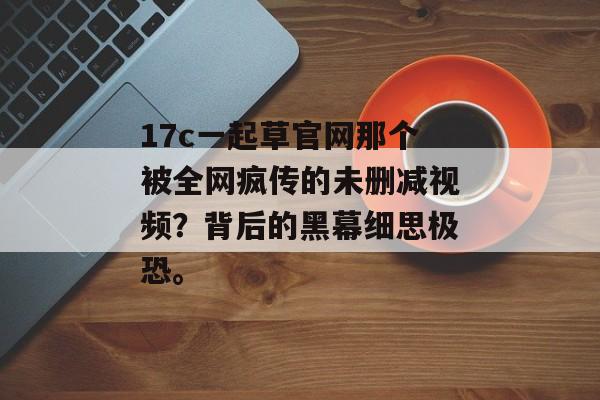 17c一起草官网那个被全网疯传的未删减视频？背后的黑幕细思极恐。
