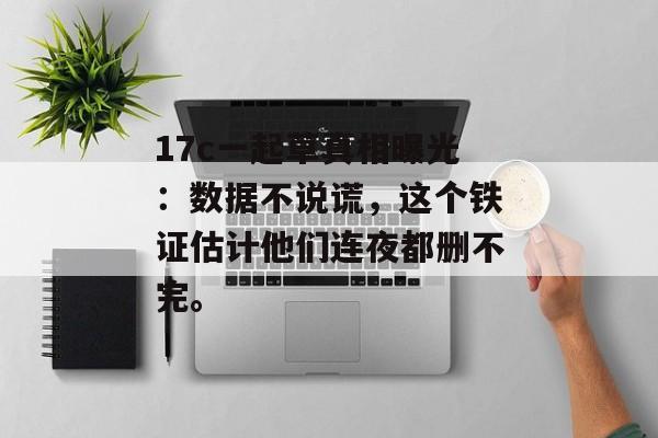 17c一起草真相曝光：数据不说谎，这个铁证估计他们连夜都删不完。