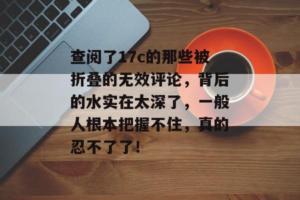 查阅了17c的那些被折叠的无效评论，背后的水实在太深了，一般人根本把握不住，真的忍不了了！