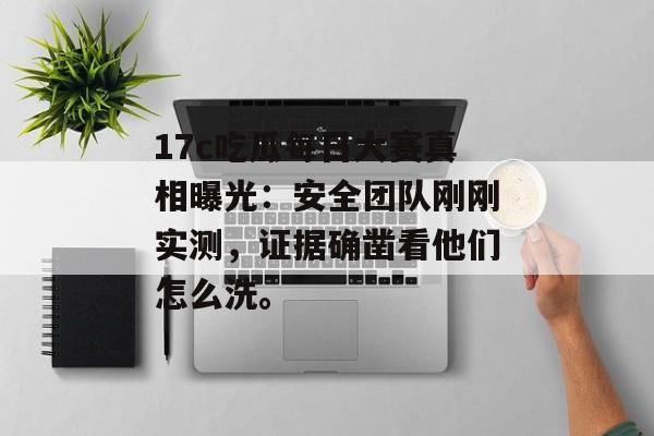 17c吃瓜每日大赛真相曝光：安全团队刚刚实测，证据确凿看他们怎么洗。