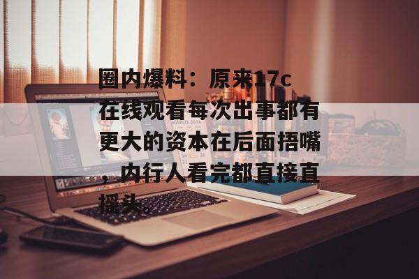 圈内爆料：原来17c在线观看每次出事都有更大的资本在后面捂嘴，内行人看完都直接直摇头。