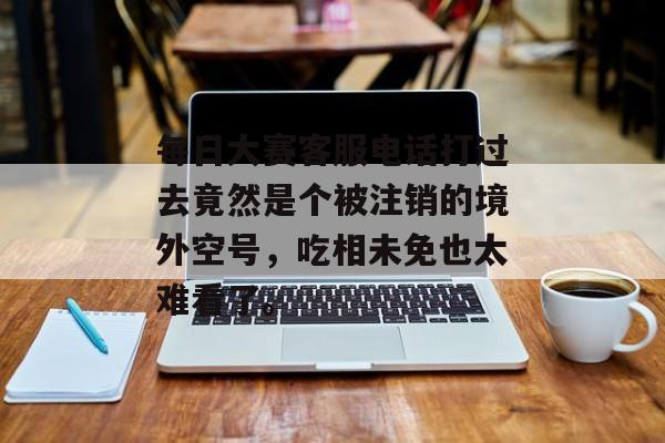 每日大赛客服电话打过去竟然是个被注销的境外空号，吃相未免也太难看了。