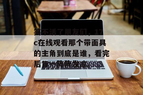 笑不活了朋友们，17c在线观看那个带面具的主角到底是谁，看完后背一阵阵发凉。