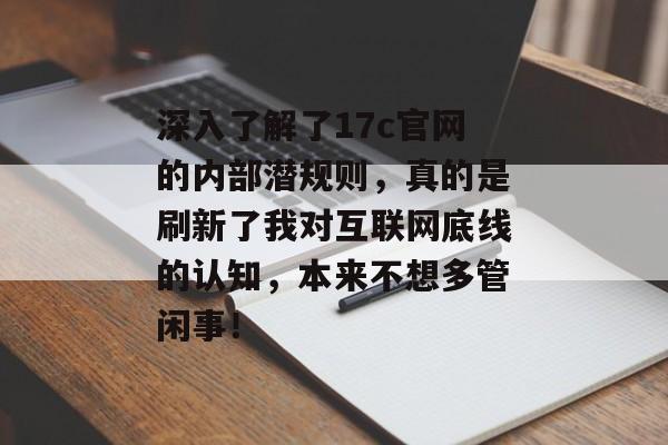 深入了解了17c官网的内部潜规则，真的是刷新了我对互联网底线的认知，本来不想多管闲事！
