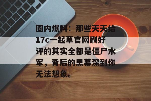 圈内爆料：那些天天给17c一起草官网刷好评的其实全都是僵尸水军，背后的黑幕深到你无法想象。