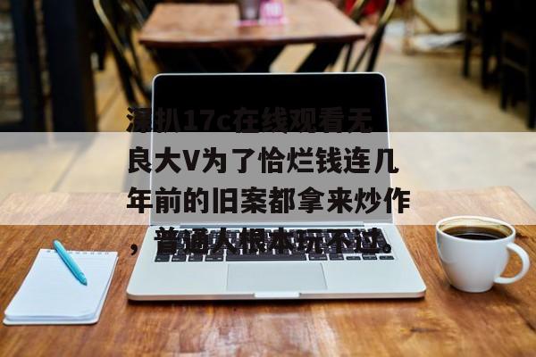 深扒17c在线观看无良大V为了恰烂钱连几年前的旧案都拿来炒作，普通人根本玩不过。