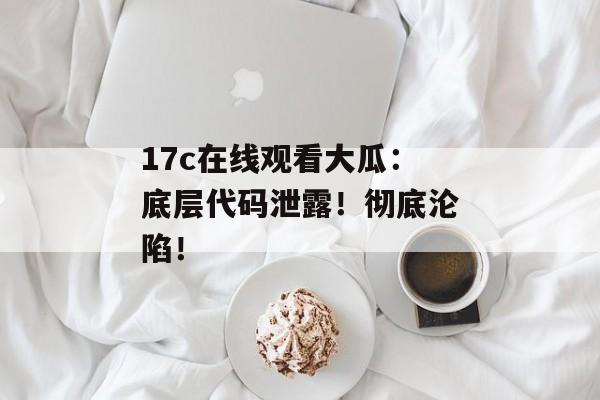 17c在线观看大瓜：底层代码泄露！彻底沦陷！