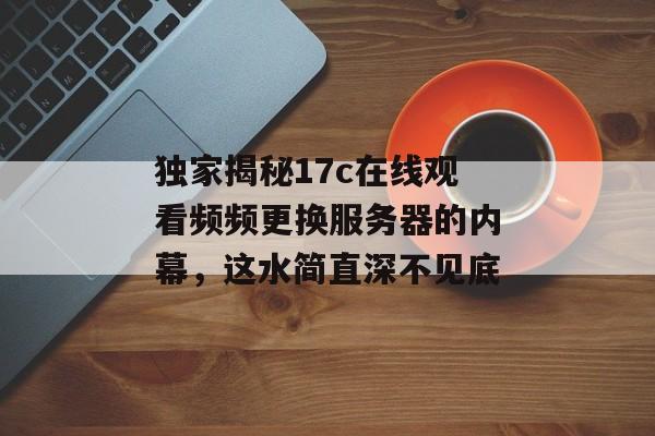 独家揭秘17c在线观看频频更换服务器的内幕，这水简直深不见底