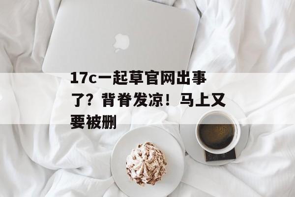 17c一起草官网出事了?背脊发凉!马上又要被删 17c一起草官网出事了?背脊发凉!马上又要被删