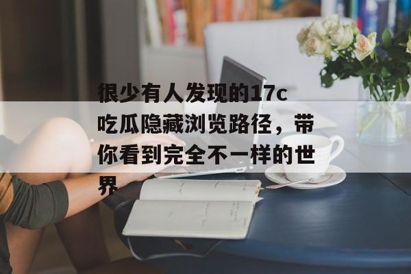 很少有人发现的17c吃瓜隐藏浏览路径，带你看到完全不一样的世界