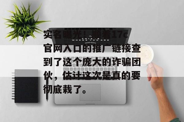 实名曝光！顺着17c官网入口的推广链接查到了这个庞大的诈骗团伙，估计这次是真的要彻底栽了。