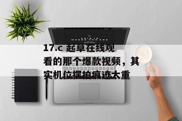 17.c 起草在线观看的那个爆款视频，其实机位摆拍痕迹太重