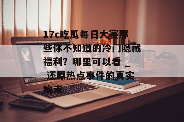 17c吃瓜每日大赛那些你不知道的冷门隐藏福利？哪里可以看 _ 还原热点事件的真实始末