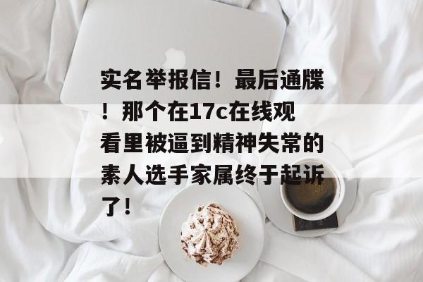 实名举报信！最后通牒！那个在17c在线观看里被逼到精神失常的素人选手家属终于起诉了！