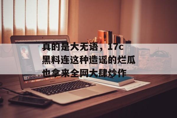 真的是大无语，17c黑料连这种造谣的烂瓜也拿来全网大肆炒作